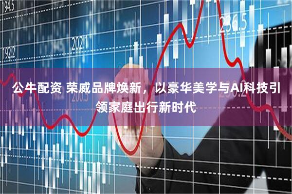 公牛配资 荣威品牌焕新，以豪华美学与AI科技引领家庭出行新时代