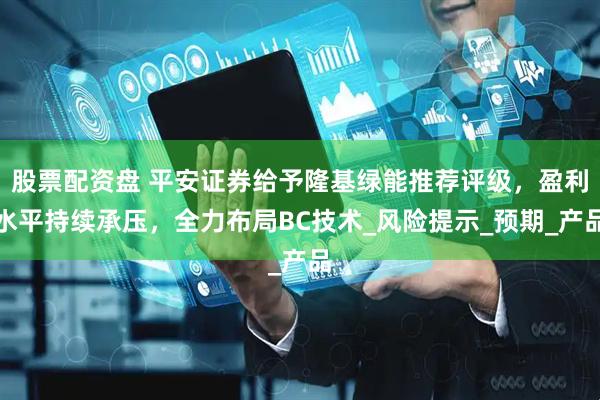 股票配资盘 平安证券给予隆基绿能推荐评级，盈利水平持续承压，全力布局BC技术_风险提示_预期_产品