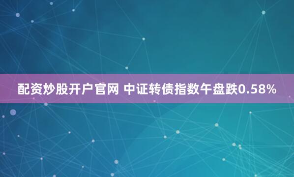 配资炒股开户官网 中证转债指数午盘跌0.58%