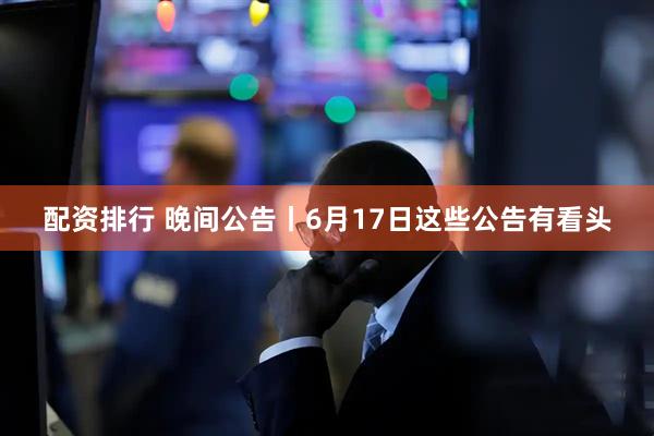 配资排行 晚间公告丨6月17日这些公告有看头
