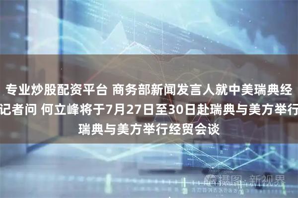 专业炒股配资平台 商务部新闻发言人就中美瑞典经贸会谈答记者问 何立峰将于7月27日至30日赴瑞典与美方举行经贸会谈