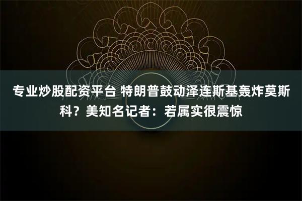 专业炒股配资平台 特朗普鼓动泽连斯基轰炸莫斯科？美知名记者：若属实很震惊