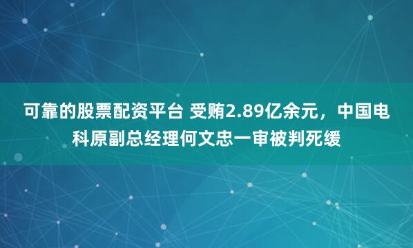 可靠的股票配资平台 受贿2.89亿余元，中国电科原副总经理何文忠一审被判死缓