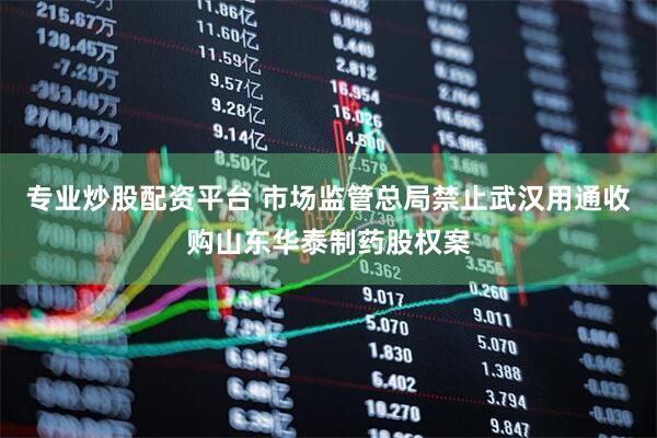 专业炒股配资平台 市场监管总局禁止武汉用通收购山东华泰制药股权案