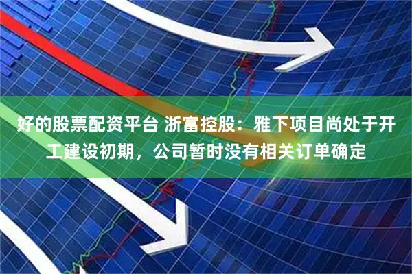 好的股票配资平台 浙富控股：雅下项目尚处于开工建设初期，公司暂时没有相关订单确定