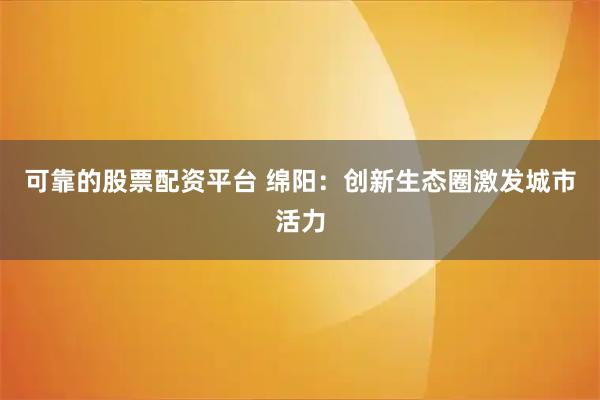可靠的股票配资平台 绵阳：创新生态圈激发城市活力