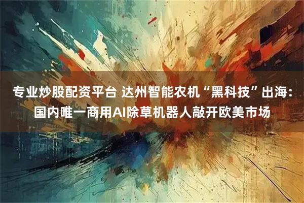 专业炒股配资平台 达州智能农机“黑科技”出海：国内唯一商用AI除草机器人敲开欧美市场