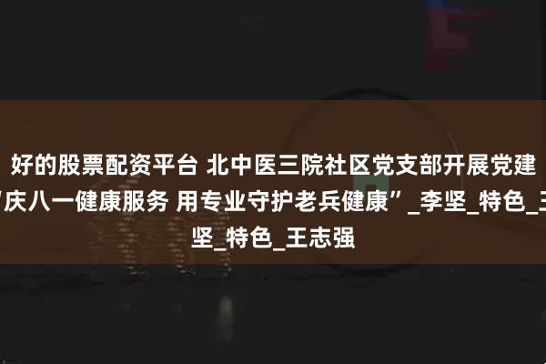 好的股票配资平台 北中医三院社区党支部开展党建活动“庆八一健康服务 用专业守护老兵健康”_李坚_特色_王志强
