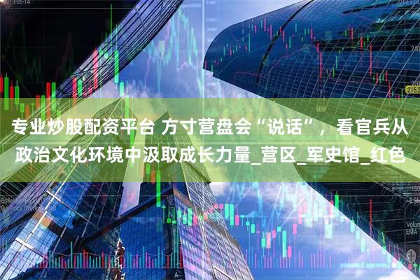 专业炒股配资平台 方寸营盘会“说话”，看官兵从政治文化环境中汲取成长力量_营区_军史馆_红色