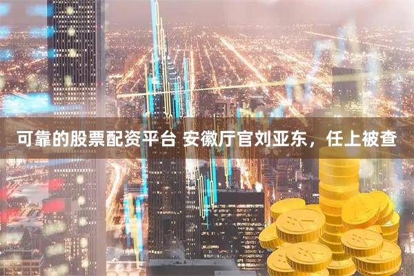 可靠的股票配资平台 安徽厅官刘亚东，任上被查