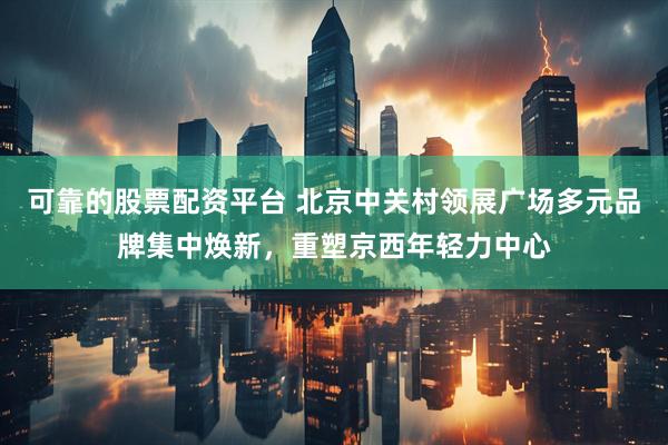 可靠的股票配资平台 北京中关村领展广场多元品牌集中焕新，重塑京西年轻力中心