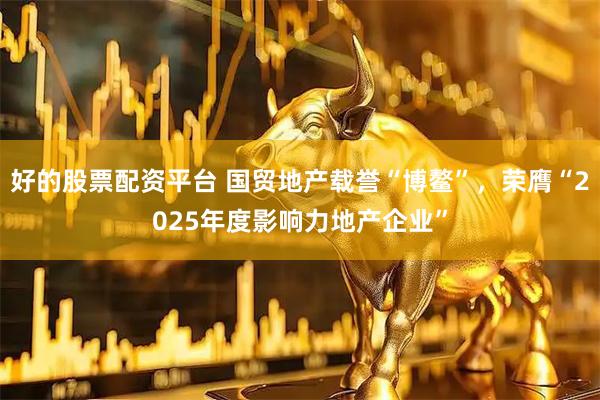好的股票配资平台 国贸地产载誉“博鳌”，荣膺“2025年度影响力地产企业”