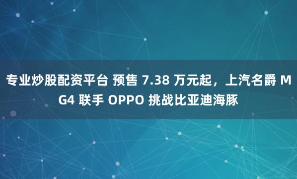 专业炒股配资平台 预售 7.38 万元起，上汽名爵 MG4 联手 OPPO 挑战比亚迪海豚