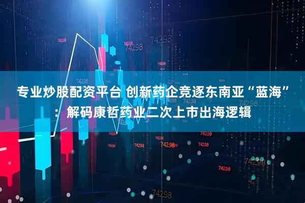 专业炒股配资平台 创新药企竞逐东南亚“蓝海”：解码康哲药业二次上市出海逻辑