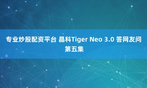 专业炒股配资平台 晶科Tiger Neo 3.0 答网友问 第五集