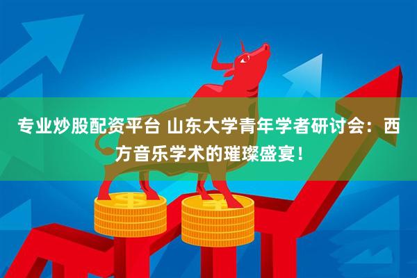专业炒股配资平台 山东大学青年学者研讨会：西方音乐学术的璀璨盛宴！