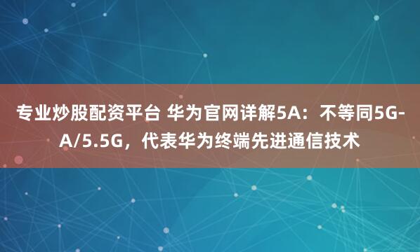 专业炒股配资平台 华为官网详解5A:不等同5G-A/5.5G,代表华为终端先进通信技术